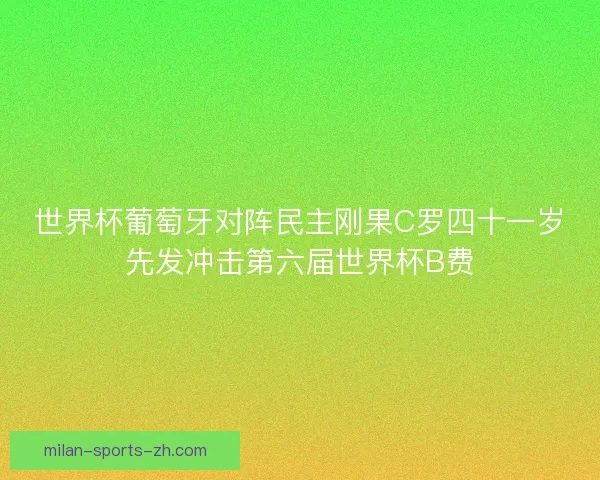 世界杯葡萄牙对阵民主刚果C罗四十一岁先发冲击第六届世界杯B费